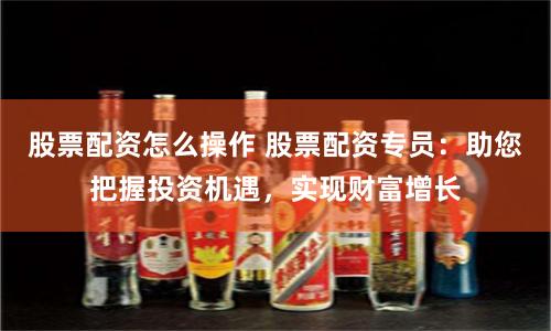 股票配资怎么操作 股票配资专员：助您把握投资机遇，实现财富增长