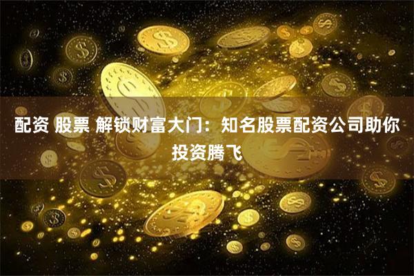 配资 股票 解锁财富大门：知名股票配资公司助你投资腾飞