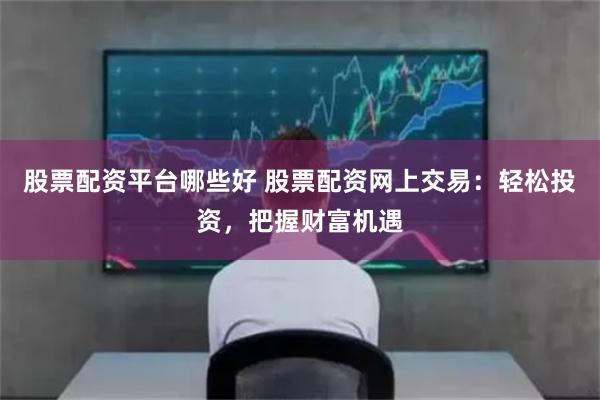 股票配资平台哪些好 股票配资网上交易：轻松投资，把握财富机遇