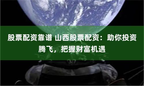 股票配资靠谱 山西股票配资：助你投资腾飞，把握财富机遇