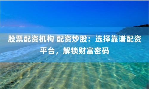 股票配资机构 配资炒股：选择靠谱配资平台，解锁财富密码