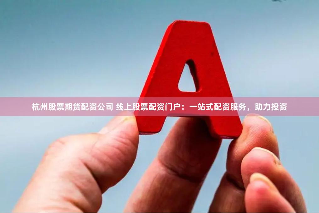 杭州股票期货配资公司 线上股票配资门户：一站式配资服务，助力投资