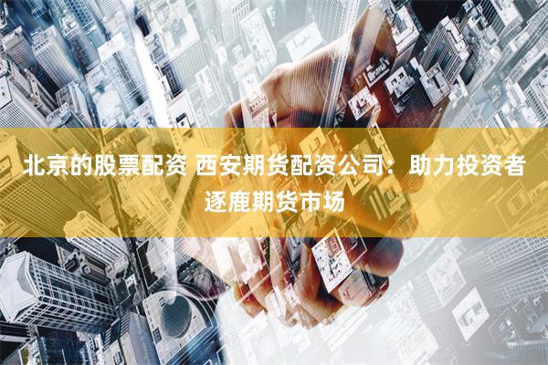 北京的股票配资 西安期货配资公司：助力投资者逐鹿期货市场