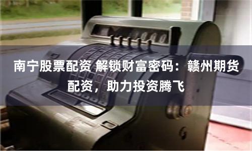 南宁股票配资 解锁财富密码：赣州期货配资，助力投资腾飞