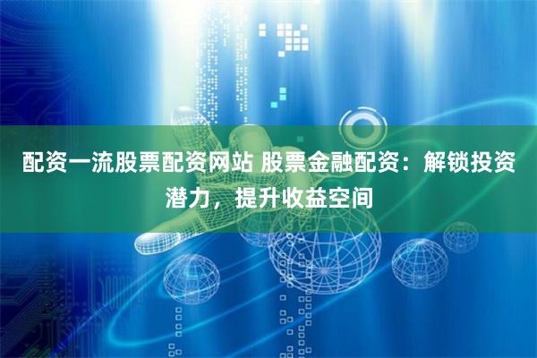 配资一流股票配资网站 股票金融配资：解锁投资潜力，提升收益空间