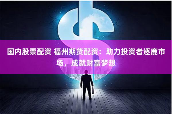 国内股票配资 福州期货配资：助力投资者逐鹿市场，成就财富梦想