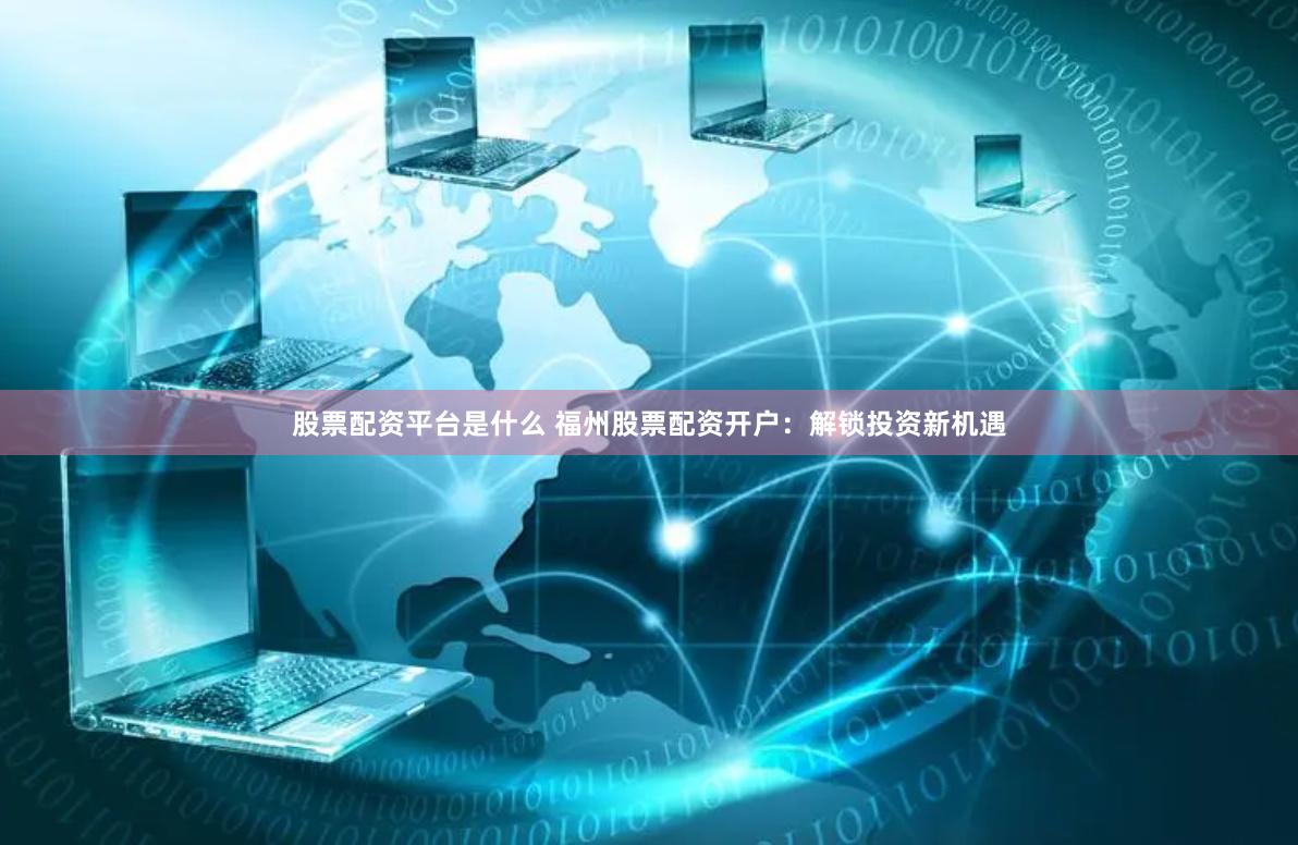 股票配资平台是什么 福州股票配资开户：解锁投资新机遇