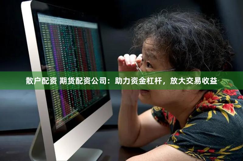 散户配资 期货配资公司：助力资金杠杆，放大交易收益