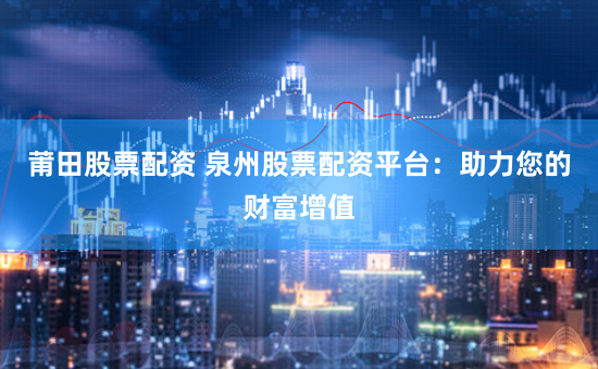 莆田股票配资 泉州股票配资平台：助力您的财富增值