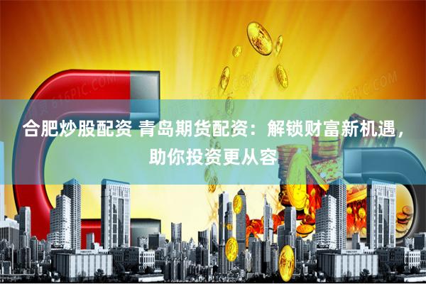 合肥炒股配资 青岛期货配资：解锁财富新机遇，助你投资更从容
