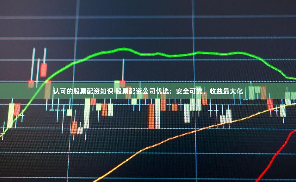 认可的股票配资知识 股票配资公司优选：安全可靠，收益最大化
