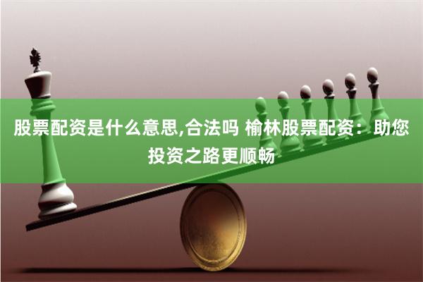 股票配资是什么意思,合法吗 榆林股票配资：助您投资之路更顺畅