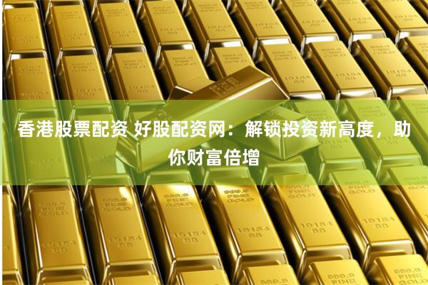 香港股票配资 好股配资网：解锁投资新高度，助你财富倍增