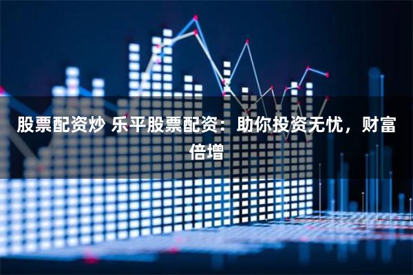 股票配资炒 乐平股票配资:助你投资无忧,财富倍增