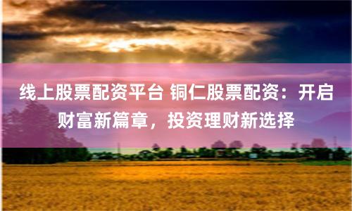 线上股票配资平台 铜仁股票配资：开启财富新篇章，投资理财新选择