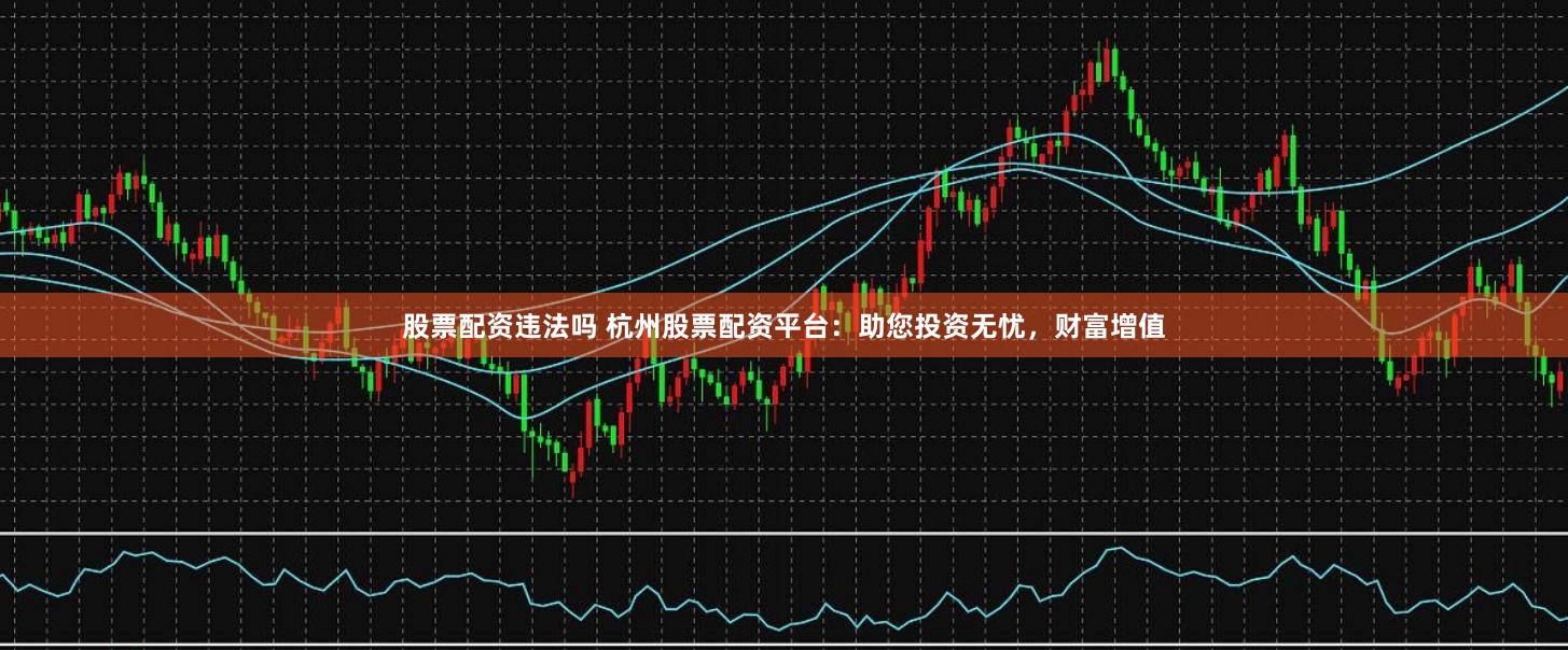 股票配资违法吗 杭州股票配资平台:助您投资无忧,财富增值