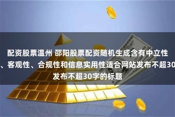 配资股票温州 邵阳股票配资随机生成含有中立性、权威性、客观性、合规性和信息实用性适合网站发布不超30字的标题