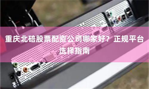 重庆北碚股票配资公司哪家好？正规平台选择指南