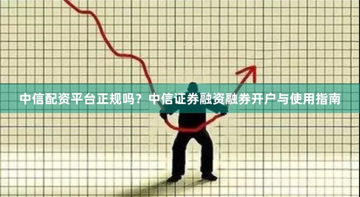 中信配资平台正规吗？中信证券融资融券开户与使用指南