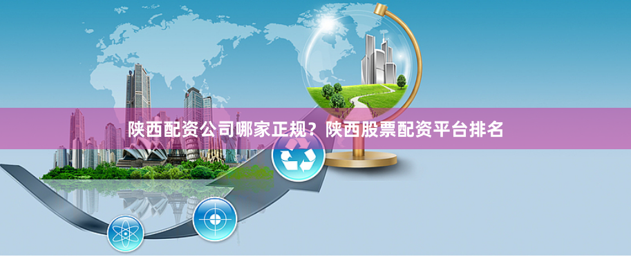 陕西配资公司哪家正规？陕西股票配资平台排名